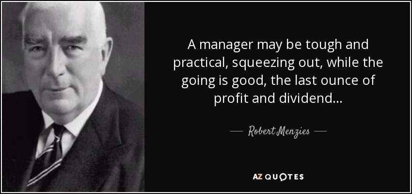 A manager may be tough and practical, squeezing out, while the going is good, the last ounce of profit and dividend . . . - Robert Menzies