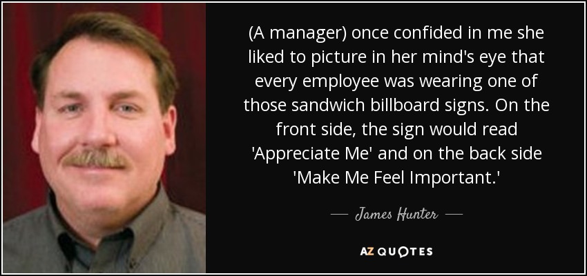 (A manager) once confided in me she liked to picture in her mind's eye that every employee was wearing one of those sandwich billboard signs. On the front side, the sign would read 'Appreciate Me' and on the back side 'Make Me Feel Important.' - James Hunter