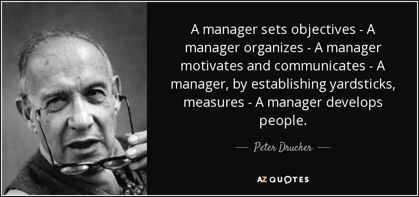 A manager sets objectives - A manager organizes - A manager motivates and communicates - A manager, by establishing yardsticks, measures - A manager develops people. - Peter Drucker