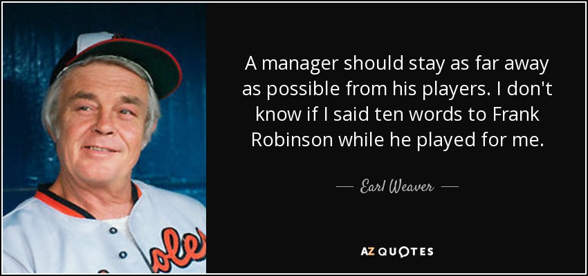 A manager should stay as far away as possible from his players. I don't know if I said ten words to Frank Robinson while he played for me. - Earl Weaver