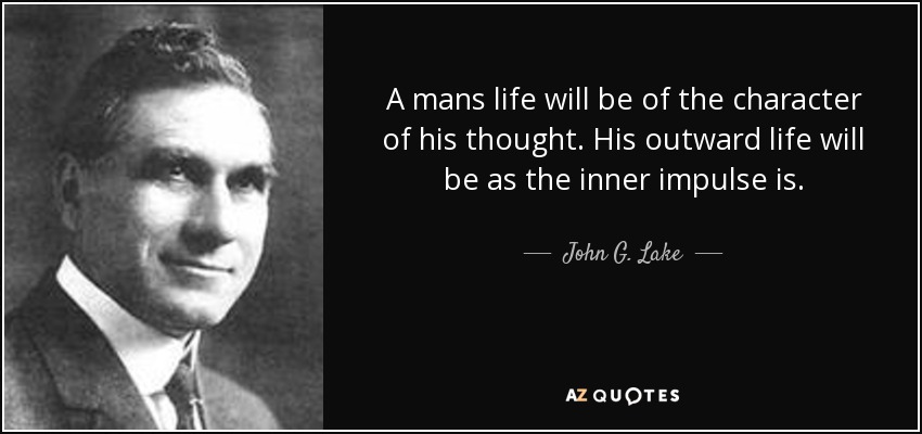 A mans life will be of the character of his thought. His outward life will be as the inner impulse is. - John G. Lake
