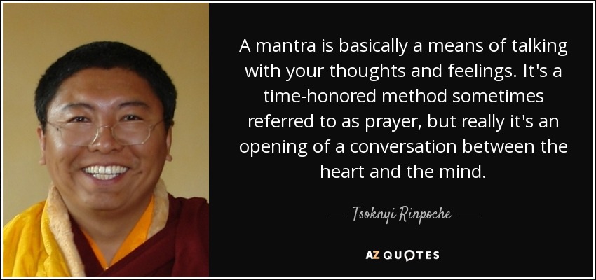 A mantra is basically a means of talking with your thoughts and feelings. It's a time-honored method sometimes referred to as prayer, but really it's an opening of a conversation between the heart and the mind. - Tsoknyi Rinpoche