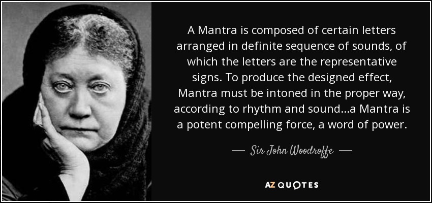 A Mantra is composed of certain letters arranged in definite sequence of sounds, of which the letters are the representative signs. To produce the designed effect, Mantra must be intoned in the proper way, according to rhythm and sound...a Mantra is a potent compelling force, a word of power. - Sir John Woodroffe