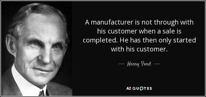 A manufacturer is not through with his customer when a sale is completed. He has then only started with his customer. - Henry Ford