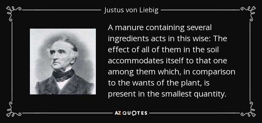 A manure containing several ingredients acts in this wise: The effect of all of them in the soil accommodates itself to that one among them which, in comparison to the wants of the plant, is present in the smallest quantity. - Justus von Liebig