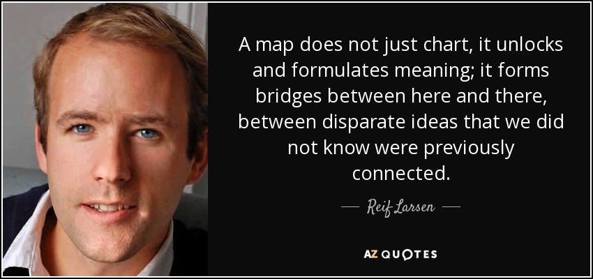 A map does not just chart, it unlocks and formulates meaning; it forms bridges between here and there, between disparate ideas that we did not know were previously connected. - Reif Larsen