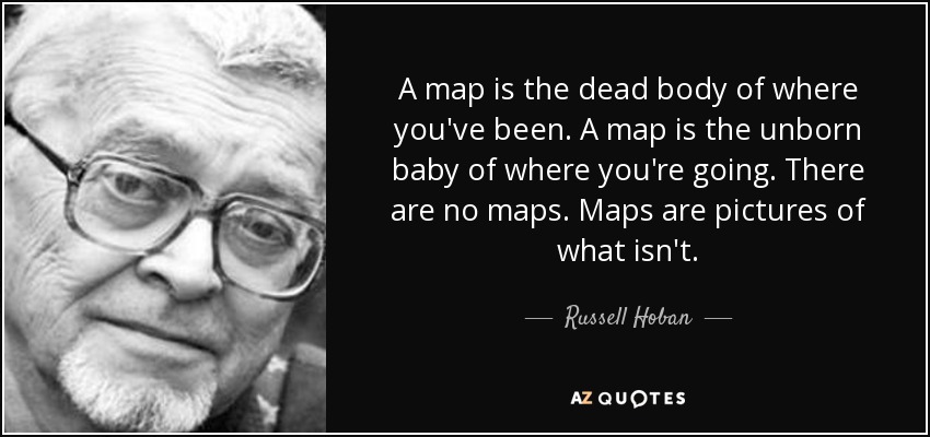 A map is the dead body of where you've been. A map is the unborn baby of where you're going. There are no maps. Maps are pictures of what isn't. - Russell Hoban