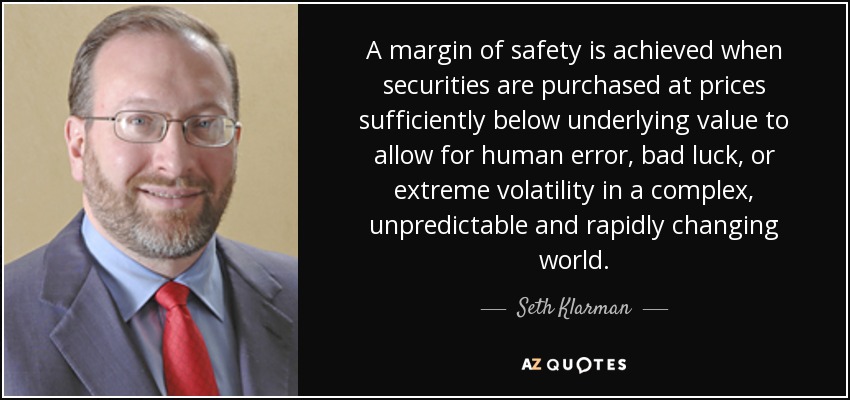 A margin of safety is achieved when securities are purchased at prices sufficiently below underlying value to allow for human error, bad luck, or extreme volatility in a complex, unpredictable and rapidly changing world. - Seth Klarman