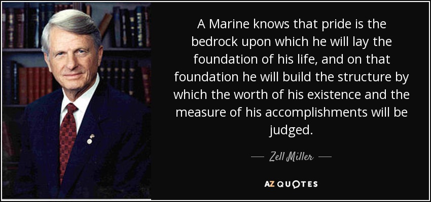 A Marine knows that pride is the bedrock upon which he will lay the foundation of his life, and on that foundation he will build the structure by which the worth of his existence and the measure of his accomplishments will be judged. - Zell Miller