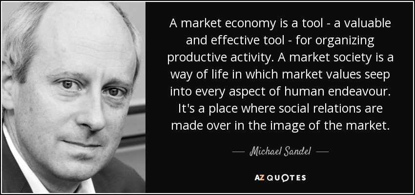 A market economy is a tool - a valuable and effective tool - for organizing productive activity. A market society is a way of life in which market values seep into every aspect of human endeavour. It's a place where social relations are made over in the image of the market. - Michael Sandel