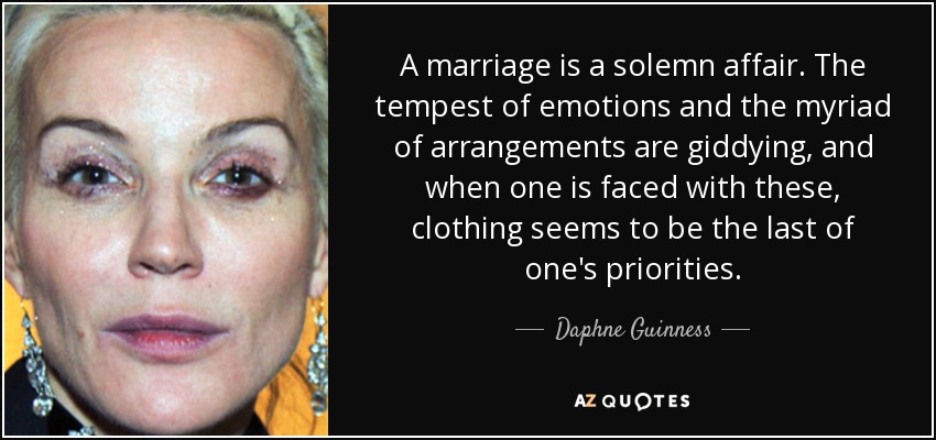 A marriage is a solemn affair. The tempest of emotions and the myriad of arrangements are giddying, and when one is faced with these, clothing seems to be the last of one's priorities. - Daphne Guinness