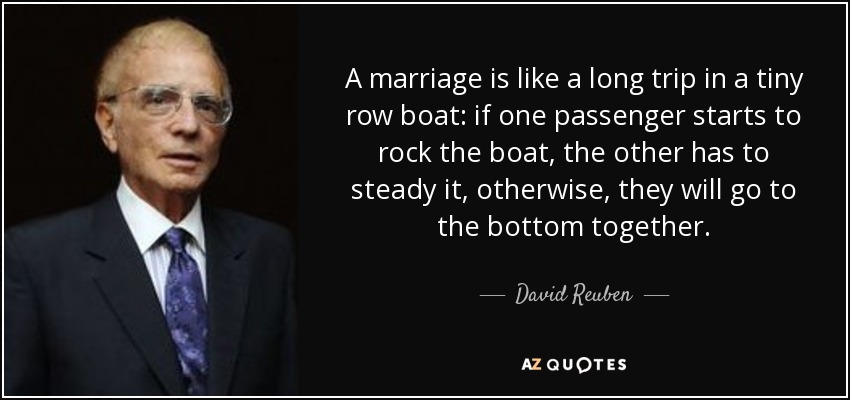 A marriage is like a long trip in a tiny row boat: if one passenger starts to rock the boat, the other has to steady it, otherwise, they will go to the bottom together. - David Reuben