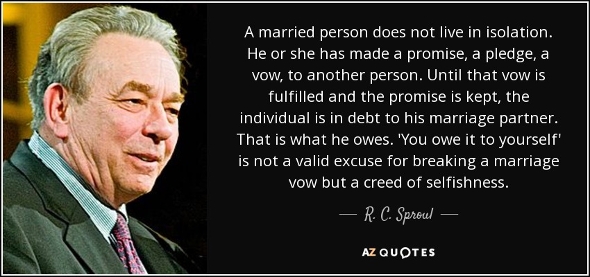 A married person does not live in isolation. He or she has made a promise, a pledge, a vow, to another person. Until that vow is fulfilled and the promise is kept, the individual is in debt to his marriage partner. That is what he owes. 'You owe it to yourself' is not a valid excuse for breaking a marriage vow but a creed of selfishness. - R. C. Sproul