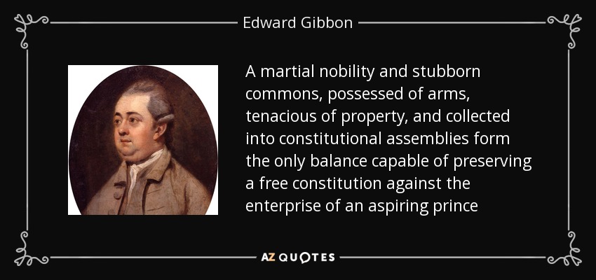 A martial nobility and stubborn commons, possessed of arms, tenacious of property, and collected into constitutional assemblies form the only balance capable of preserving a free constitution against the enterprise of an aspiring prince - Edward Gibbon
