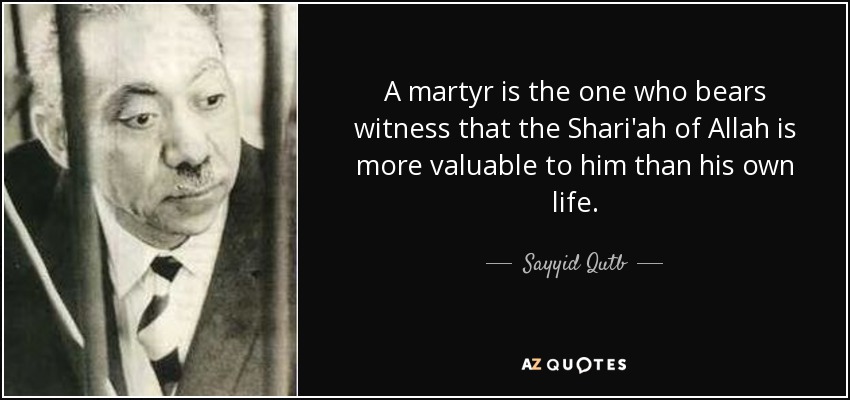 A martyr is the one who bears witness that the Shari'ah of Allah is more valuable to him than his own life. - Sayyid Qutb