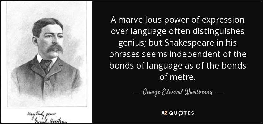 A marvellous power of expression over language often distinguishes genius; but Shakespeare in his phrases seems independent of the bonds of language as of the bonds of metre. - George Edward Woodberry