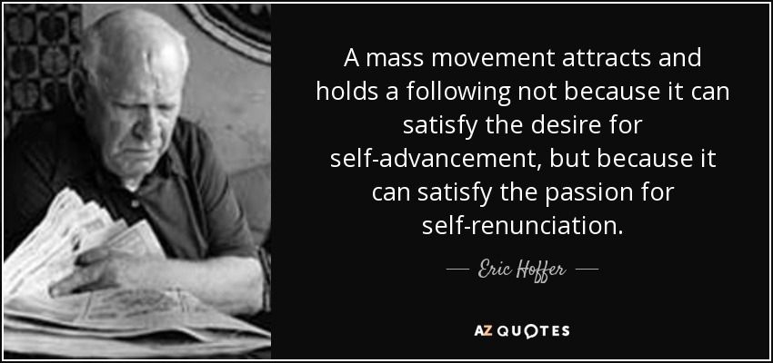 A mass movement attracts and holds a following not because it can satisfy the desire for self-advancement, but because it can satisfy the passion for self-renunciation. - Eric Hoffer