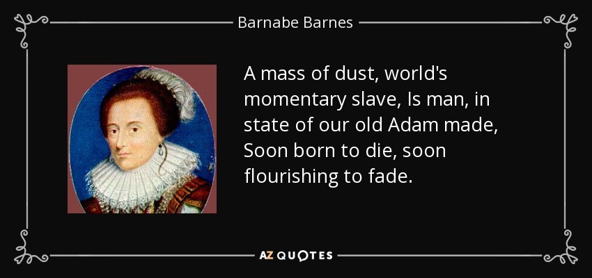 A mass of dust, world's momentary slave, Is man, in state of our old Adam made, Soon born to die, soon flourishing to fade. - Barnabe Barnes