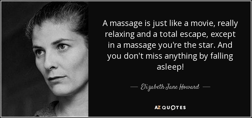A massage is just like a movie, really relaxing and a total escape, except in a massage you're the star. And you don't miss anything by falling asleep! - Elizabeth Jane Howard