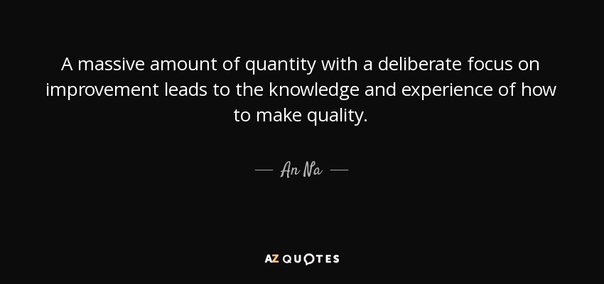 A massive amount of quantity with a deliberate focus on improvement leads to the knowledge and experience of how to make quality. - An Na