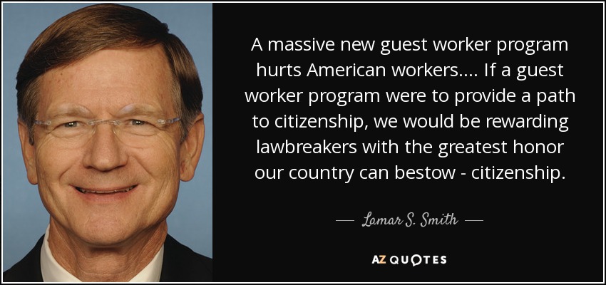 A massive new guest worker program hurts American workers. ... If a guest worker program were to provide a path to citizenship, we would be rewarding lawbreakers with the greatest honor our country can bestow - citizenship. - Lamar S. Smith