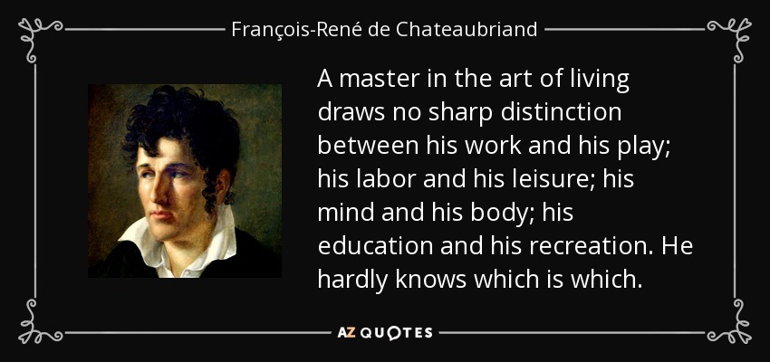 A master in the art of living draws no sharp distinction between his work and his play; his labor and his leisure; his mind and his body; his education and his recreation. He hardly knows which is which. - François-René de Chateaubriand
