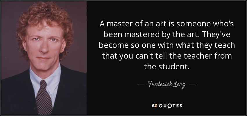A master of an art is someone who's been mastered by the art. They've become so one with what they teach that you can't tell the teacher from the student. - Frederick Lenz