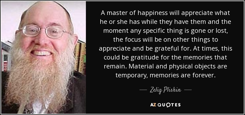 A master of happiness will appreciate what he or she has while they have them and the moment any specific thing is gone or lost, the focus will be on other things to appreciate and be grateful for. At times, this could be gratitude for the memories that remain. Material and physical objects are temporary, memories are forever. - Zelig Pliskin