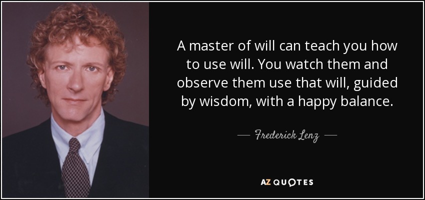 A master of will can teach you how to use will. You watch them and observe them use that will, guided by wisdom, with a happy balance. - Frederick Lenz