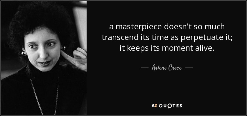 a masterpiece doesn't so much transcend its time as perpetuate it; it keeps its moment alive. - Arlene Croce