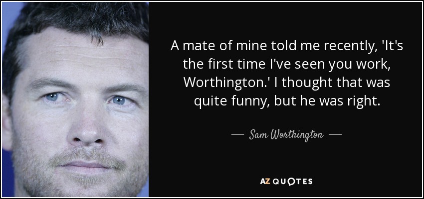 A mate of mine told me recently, 'It's the first time I've seen you work, Worthington.' I thought that was quite funny, but he was right. - Sam Worthington