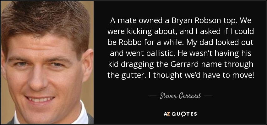 A mate owned a Bryan Robson top. We were kicking about, and I asked if I could be Robbo for a while. My dad looked out and went ballistic. He wasn’t having his kid dragging the Gerrard name through the gutter. I thought we’d have to move! - Steven Gerrard