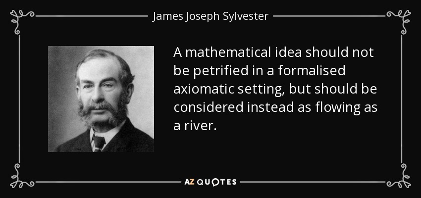 A mathematical idea should not be petrified in a formalised axiomatic setting, but should be considered instead as flowing as a river. - James Joseph Sylvester