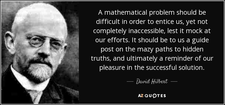 A mathematical problem should be difficult in order to entice us, yet not completely inaccessible, lest it mock at our efforts. It should be to us a guide post on the mazy paths to hidden truths, and ultimately a reminder of our pleasure in the successful solution. - David Hilbert