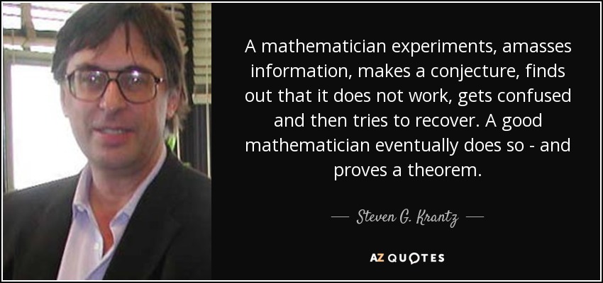 A mathematician experiments, amasses information, makes a conjecture, finds out that it does not work, gets confused and then tries to recover. A good mathematician eventually does so - and proves a theorem. - Steven G. Krantz