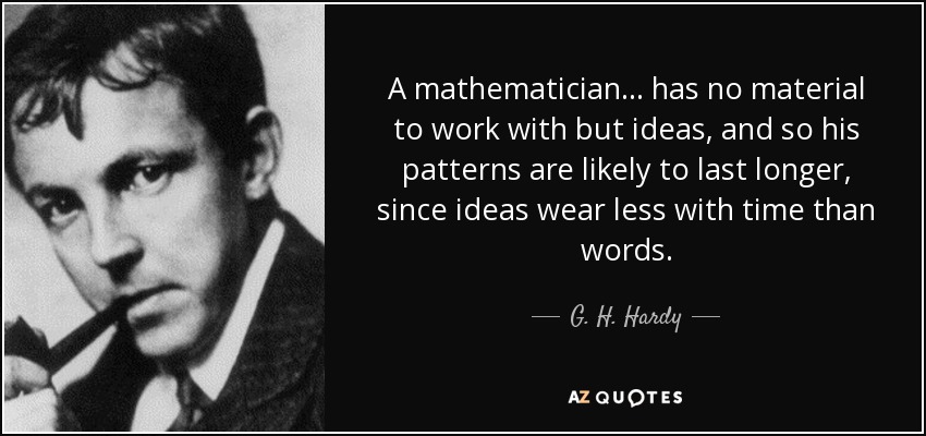 A mathematician ... has no material to work with but ideas, and so his patterns are likely to last longer, since ideas wear less with time than words. - G. H. Hardy