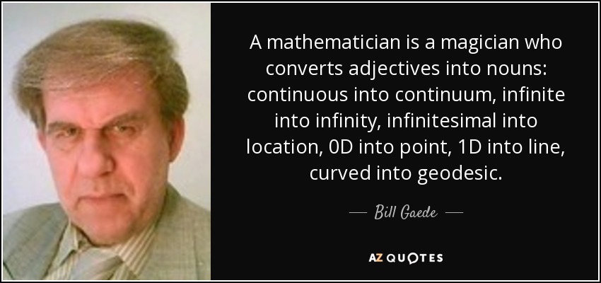 A mathematician is a magician who converts adjectives into nouns: continuous into continuum, infinite into infinity, infinitesimal into location, 0D into point, 1D into line, curved into geodesic. - Bill Gaede