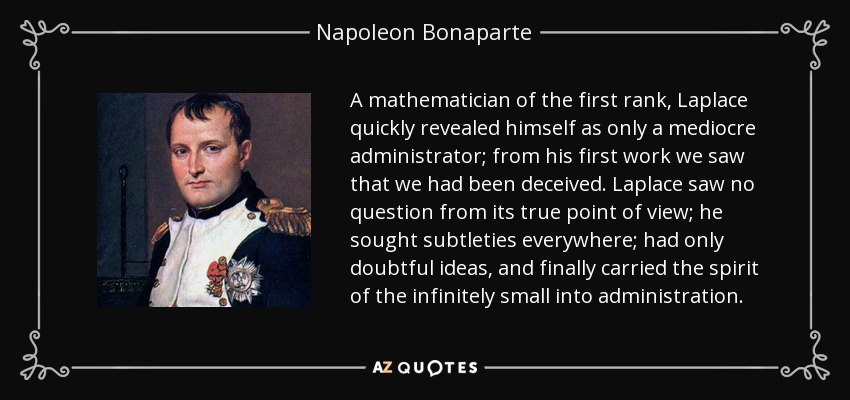 A mathematician of the first rank, Laplace quickly revealed himself as only a mediocre administrator; from his first work we saw that we had been deceived. Laplace saw no question from its true point of view; he sought subtleties everywhere; had only doubtful ideas, and finally carried the spirit of the infinitely small into administration. - Napoleon Bonaparte