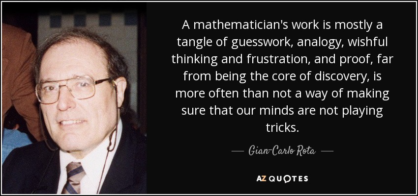 A mathematician's work is mostly a tangle of guesswork, analogy, wishful thinking and frustration, and proof, far from being the core of discovery, is more often than not a way of making sure that our minds are not playing tricks. - Gian-Carlo Rota