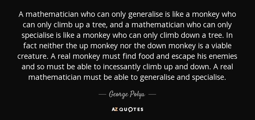 A mathematician who can only generalise is like a monkey who can only climb up a tree, and a mathematician who can only specialise is like a monkey who can only climb down a tree. In fact neither the up monkey nor the down monkey is a viable creature. A real monkey must find food and escape his enemies and so must be able to incessantly climb up and down. A real mathematician must be able to generalise and specialise. - George Polya