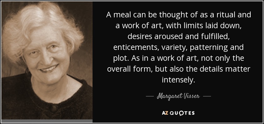 A meal can be thought of as a ritual and a work of art, with limits laid down, desires aroused and fulfilled, enticements, variety, patterning and plot. As in a work of art, not only the overall form, but also the details matter intensely. - Margaret Visser