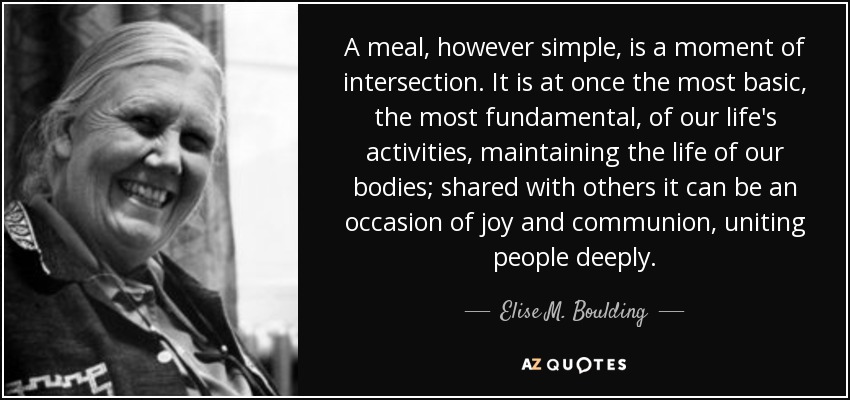 A meal, however simple, is a moment of intersection. It is at once the most basic, the most fundamental, of our life's activities, maintaining the life of our bodies; shared with others it can be an occasion of joy and communion, uniting people deeply. - Elise M. Boulding