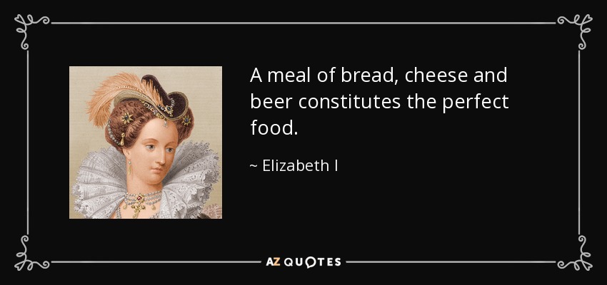 A meal of bread, cheese and beer constitutes the perfect food. - Elizabeth I