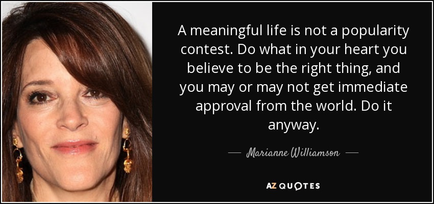 A meaningful life is not a popularity contest. Do what in your heart you believe to be the right thing, and you may or may not get immediate approval from the world. Do it anyway. - Marianne Williamson