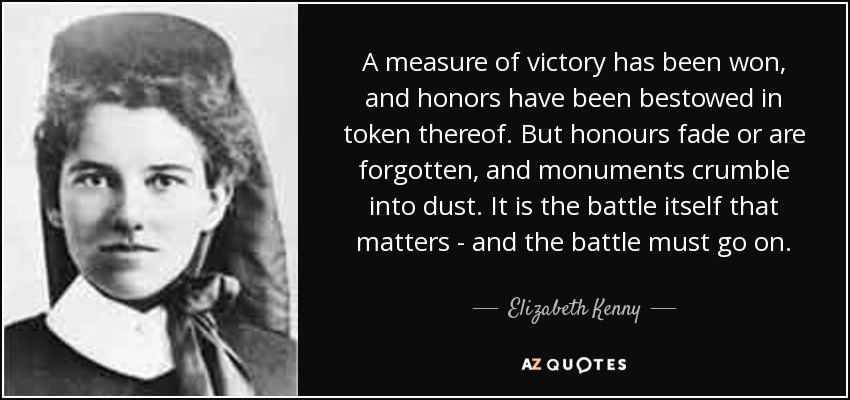 A measure of victory has been won, and honors have been bestowed in token thereof. But honours fade or are forgotten, and monuments crumble into dust. It is the battle itself that matters - and the battle must go on. - Elizabeth Kenny