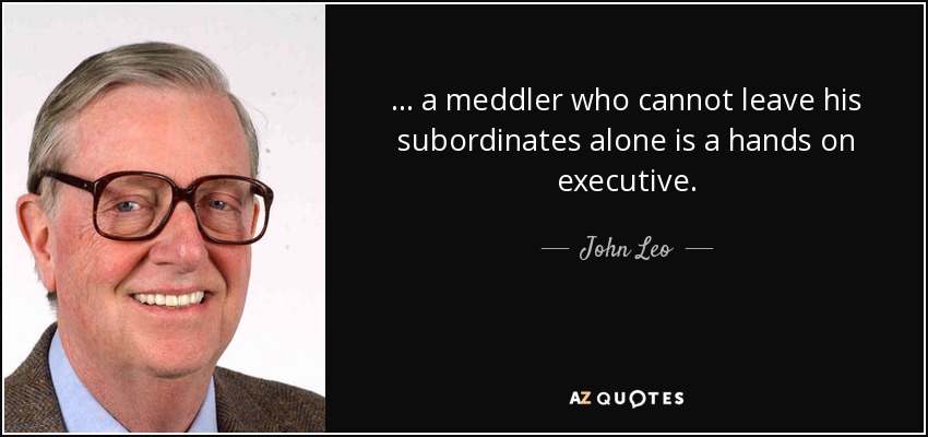 ... a meddler who cannot leave his subordinates alone is a hands on executive. - John Leo