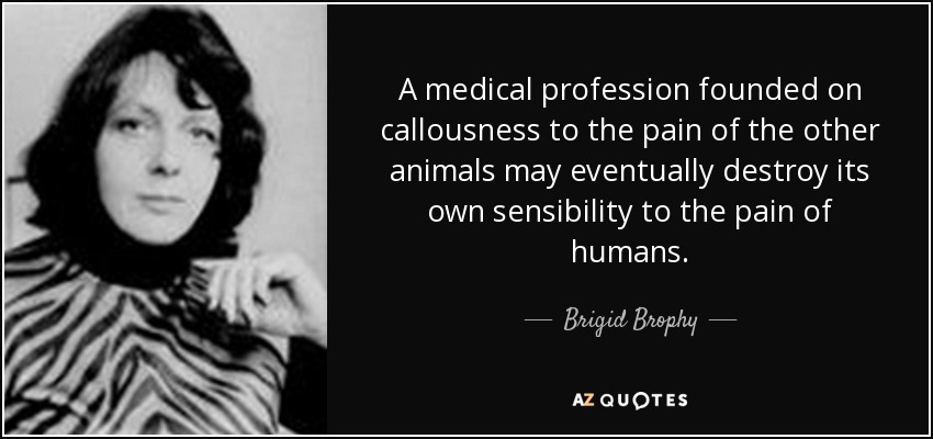 A medical profession founded on callousness to the pain of the other animals may eventually destroy its own sensibility to the pain of humans. - Brigid Brophy