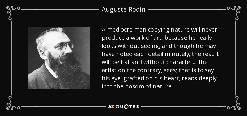 A mediocre man copying nature will never produce a work of art, because he really looks without seeing, and though he may have noted each detail minutely, the result will be flat and without character... the artist on the contrary, sees; that is to say, his eye, grafted on his heart, reads deeply into the bosom of nature. - Auguste Rodin