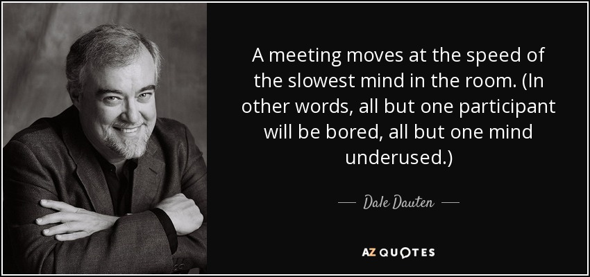 A meeting moves at the speed of the slowest mind in the room. (In other words, all but one participant will be bored, all but one mind underused.) - Dale Dauten