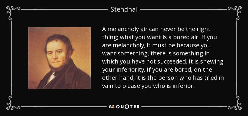 A melancholy air can never be the right thing; what you want is a bored air. If you are melancholy, it must be because you want something, there is something in which you have not succeeded. It is shewing your inferiority. If you are bored, on the other hand, it is the person who has tried in vain to please you who is inferior. - Stendhal